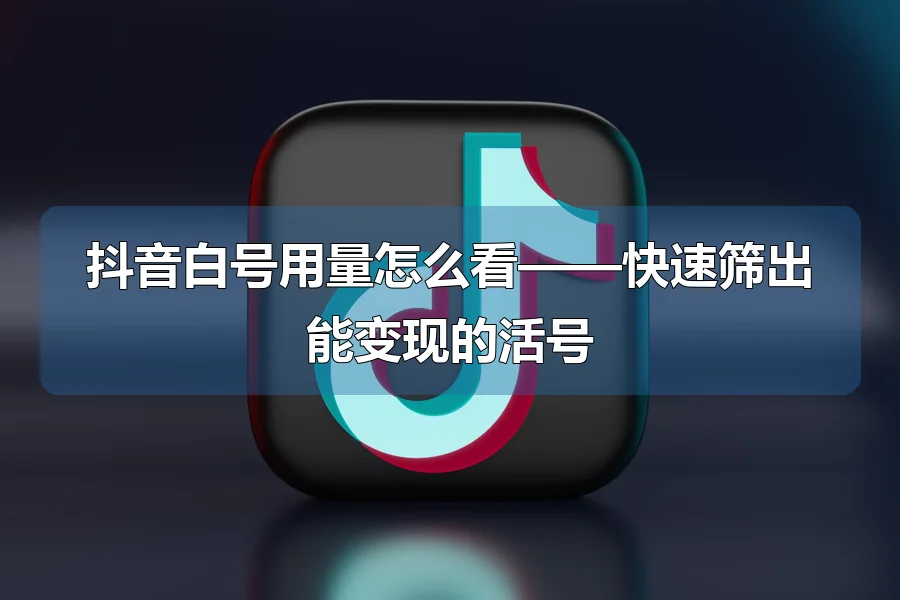 抖音白号用量怎么看——快速筛出能变现的活号